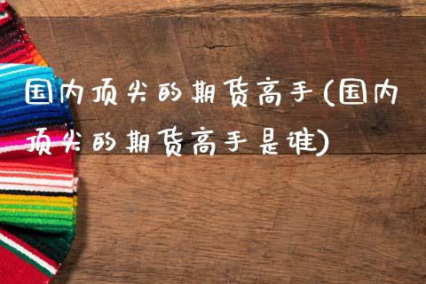 国内顶尖的期货高手(国内顶尖的期货高手是谁)_https://www.xmqjcw.com_期货直播室_第1张
