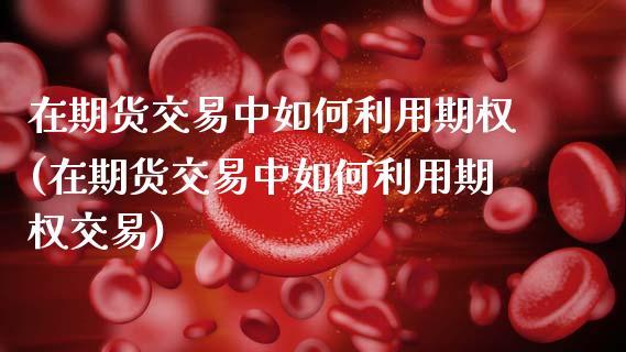 在期货交易中如何利用期权(在期货交易中如何利用期权交易)_https://www.xmqjcw.com_期货百科_第1张