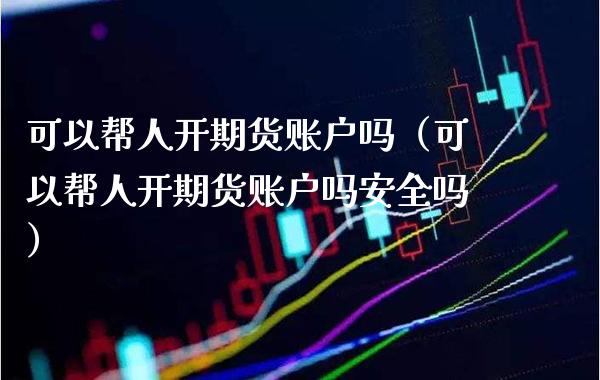 可以帮人开期货账户吗（可以帮人开期货账户吗安全吗）_https://www.xmqjcw.com_期货投资_第1张