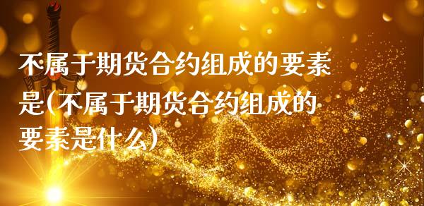 不属于期货合约组成的要素是(不属于期货合约组成的要素是什么)_https://www.xmqjcw.com_期货开户_第1张