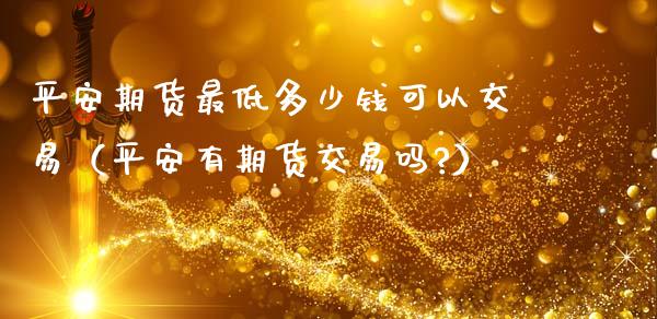 平安期货最低多少钱可以交易（平安有期货交易吗?）_https://www.xmqjcw.com_期货投资_第1张
