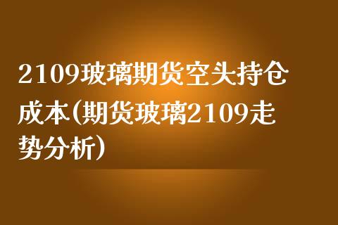 2109玻璃期货空头持仓成本(期货玻璃2109走势分析)_https://www.xmqjcw.com_期货百科_第1张