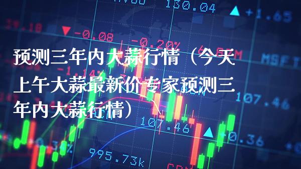 预测三年内大蒜行情（今天上午大蒜最新价专家预测三年内大蒜行情）_https://www.xmqjcw.com_期货投资_第1张