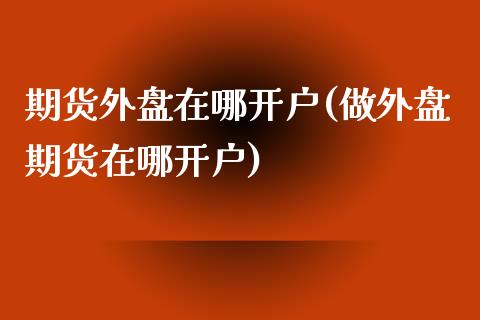 期货外盘在哪开户(做外盘期货在哪开户)_https://www.xmqjcw.com_期货百科_第1张