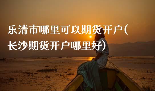 乐清市哪里可以期货开户(长沙期货开户哪里好)_https://www.xmqjcw.com_期货直播室_第1张