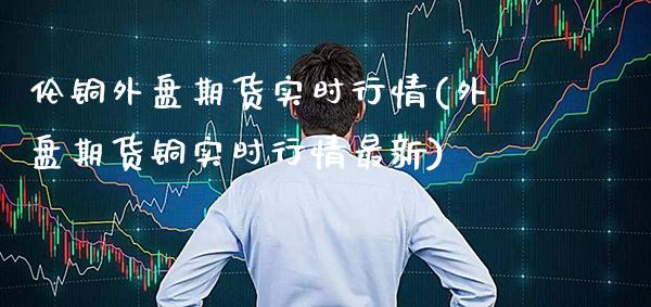 伦铜外盘期货实时行情(外盘期货铜实时行情最新)_https://www.xmqjcw.com_期货百科_第1张
