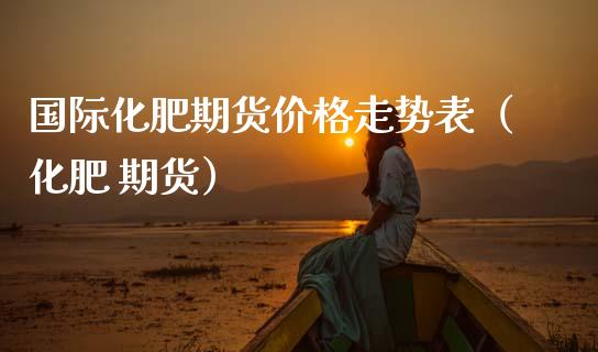 国际化肥期货价格走势表（化肥 期货）_https://www.xmqjcw.com_期货直播室_第1张