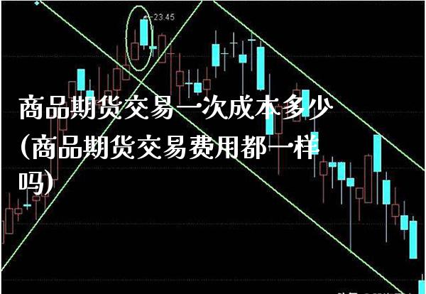 商品期货交易一次成本多少(商品期货交易费用都一样吗)_https://www.xmqjcw.com_股票投资_第1张