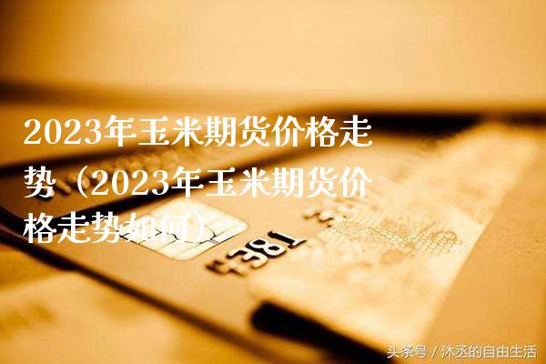 2023年玉米期货价格走势（2023年玉米期货价格走势如何）_https://www.xmqjcw.com_期货投资_第1张