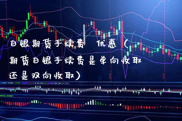 白银期货手续费  优惠（期货白银手续费是单向收取还是双向收取）_https://www.xmqjcw.com_期货行情_第1张