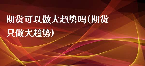 期货可以做大趋势吗(期货只做大趋势)_https://www.xmqjcw.com_期货百科_第1张