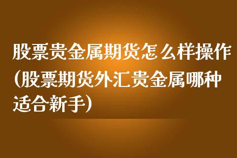 股票贵金属期货怎么样操作(股票期货外汇贵金属哪种适合新手)_https://www.xmqjcw.com_期货直播室_第1张
