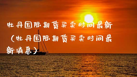 牡丹国际期货买卖时间最新（牡丹国际期货买卖时间最新消息）_https://www.xmqjcw.com_期货直播室_第1张