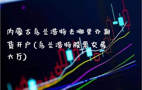 ***乌兰浩特去哪里办期货开户(乌兰浩特股票交易大厅)_https://www.xmqjcw.com_期货投资_第1张