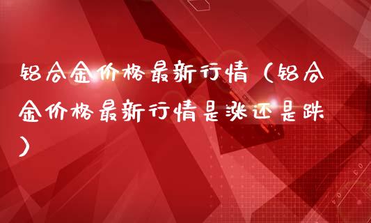 铝合金价格最新行情（铝合金价格最新行情是涨还是跌）_https://www.xmqjcw.com_期货投资_第1张