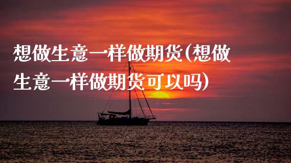 想做生意一样做期货(想做生意一样做期货可以吗)_https://www.xmqjcw.com_期货百科_第1张