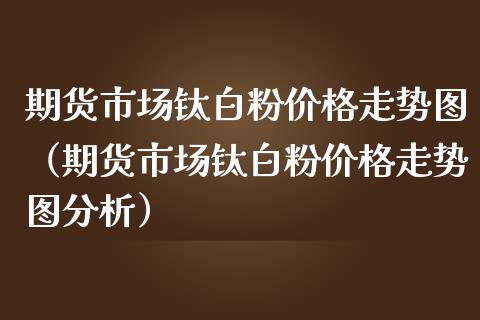 期货市场钛**价格走势图（期货市场钛**价格走势图分析）_https://www.xmqjcw.com_期货直播室_第1张