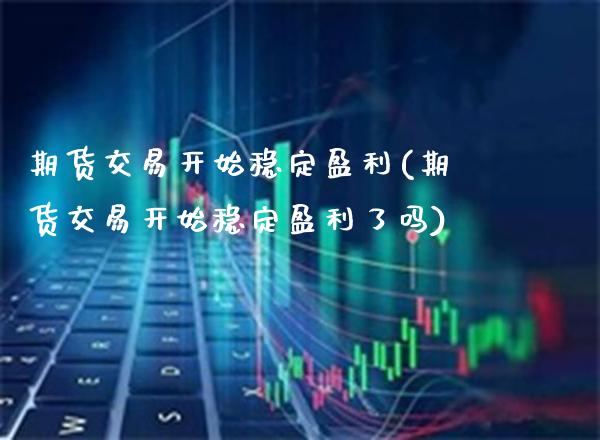 期货交易开始稳定盈利(期货交易开始稳定盈利了吗)_https://www.xmqjcw.com_期货行情_第1张