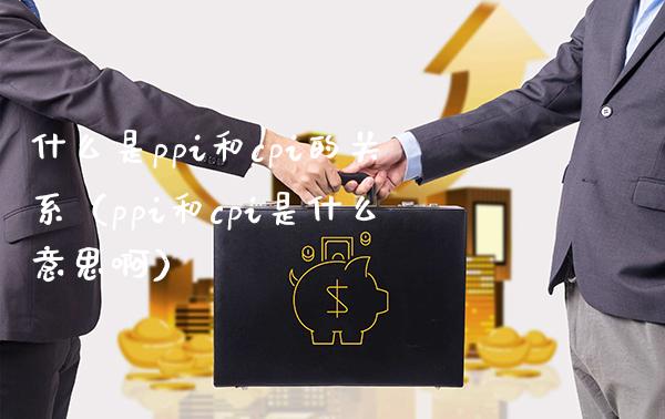 什么是ppi和cpi的关系（ppi和cpi是什么意思啊）_https://www.xmqjcw.com_期货行情_第1张