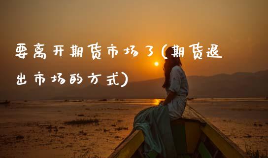 要离开期货市场了(期货退出市场的方式)_https://www.xmqjcw.com_期货开户_第1张
