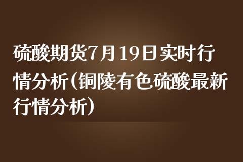 硫酸期货7月19日实时行情分析(铜陵有色硫酸最新行情分析)_https://www.xmqjcw.com_基金理财_第1张