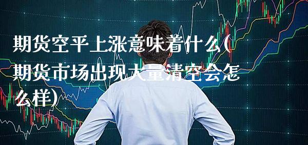 期货空平上涨意味着什么(期货市场出现大量清空会怎么样)_https://www.xmqjcw.com_股票投资_第1张