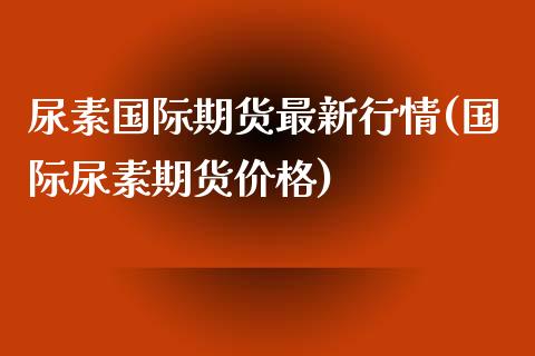 尿素国际期货最新行情(国际尿素期货价格)_https://www.xmqjcw.com_期货投资_第1张