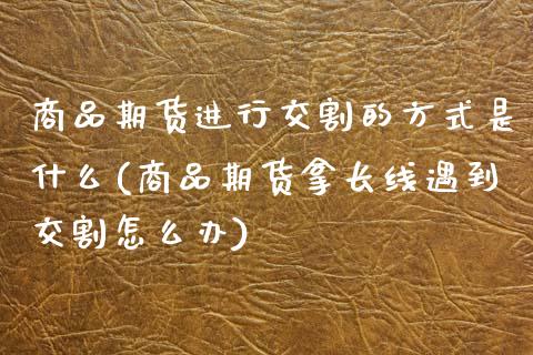 商品期货进行交割的方式是什么(商品期货拿长线遇到交割怎么办)_https://www.xmqjcw.com_期货开户_第1张