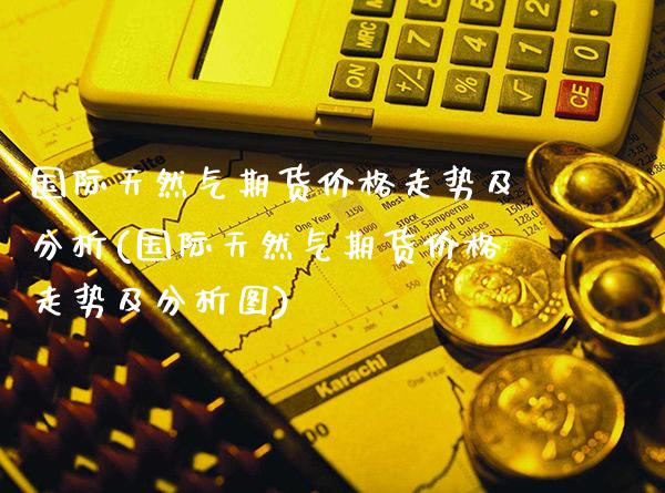 国际天然气期货价格走势及分析(国际天然气期货价格走势及分析图)_https://www.xmqjcw.com_期货直播室_第1张
