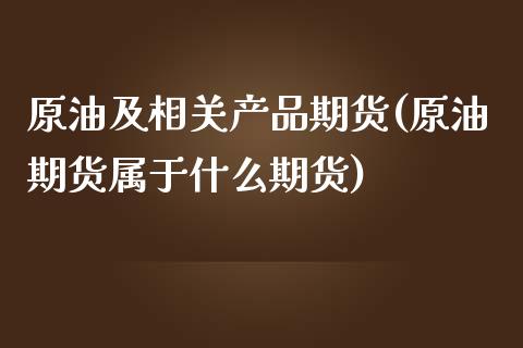 原油及相关产品期货(原油期货属于什么期货)_https://www.xmqjcw.com_期货百科_第1张