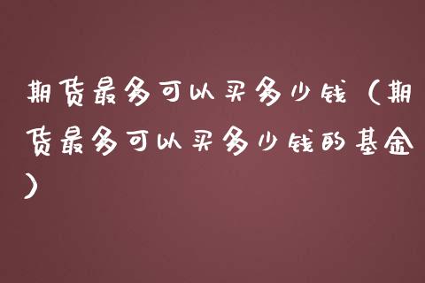 期货最多可以买多少钱（期货最多可以买多少钱的基金）_https://www.xmqjcw.com_期货投资_第1张