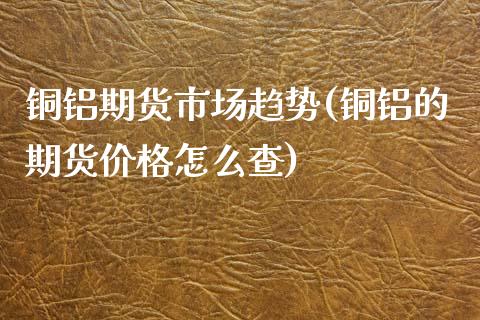 铜铝期货市场趋势(铜铝的期货价格怎么查)_https://www.xmqjcw.com_期货百科_第1张