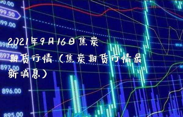 2021年9月16日焦炭期货行情（焦炭期货行情最新消息）_https://www.xmqjcw.com_期货行情_第1张