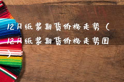 12月纸浆期货价格走势（12月纸浆期货价格走势图）_https://www.xmqjcw.com_期货直播室_第1张