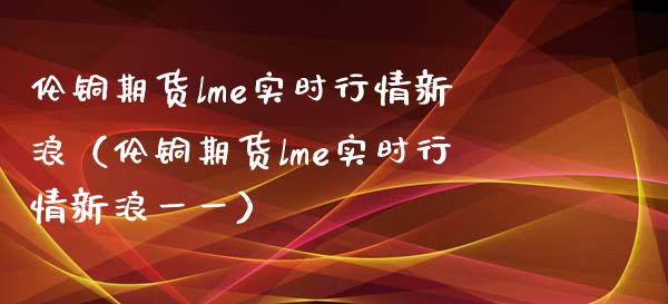 伦铜期货lme实时行情新浪（伦铜期货lme实时行情新浪一一）_https://www.xmqjcw.com_期货行情_第1张