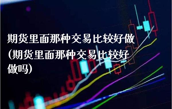期货里面那种交易比较好做(期货里面那种交易比较好做吗)_https://www.xmqjcw.com_期货百科_第1张