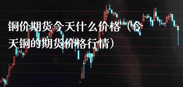 铜价期货今天什么价格（今天铜的期货价格行情）_https://www.xmqjcw.com_期货行情_第1张