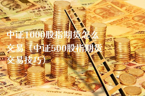 中证1000股指期货怎么交易（中证500股指期货交易技巧）_https://www.xmqjcw.com_期货直播室_第1张
