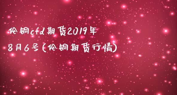 伦铜cfd期货2019年8月6号(伦铜期货行情)_https://www.xmqjcw.com_期货直播室_第1张