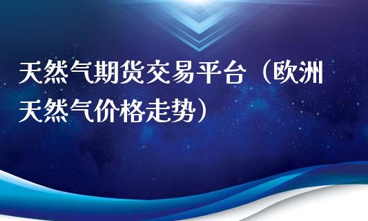天然气期货交易平台（欧洲天然气价格走势）_https://www.xmqjcw.com_期货投资_第1张