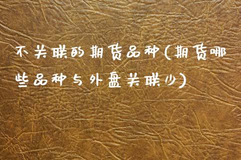不关联的期货品种(期货哪些品种与外盘关联少)_https://www.xmqjcw.com_股票投资_第1张