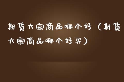 期货大宗商品哪个好（期货大宗商品哪个好买）_https://www.xmqjcw.com_期货直播室_第1张