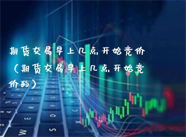 期货交易早上几点开始竞价（期货交易早上几点开始竞价的）_https://www.xmqjcw.com_期货直播室_第1张