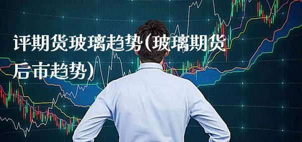 评期货玻璃趋势(玻璃期货后市趋势)_https://www.xmqjcw.com_基金理财_第1张