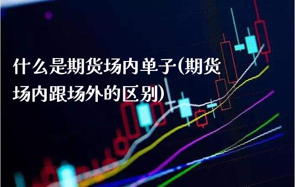 什么是期货场内单子(期货场内跟场外的区别)_https://www.xmqjcw.com_期货开户_第1张