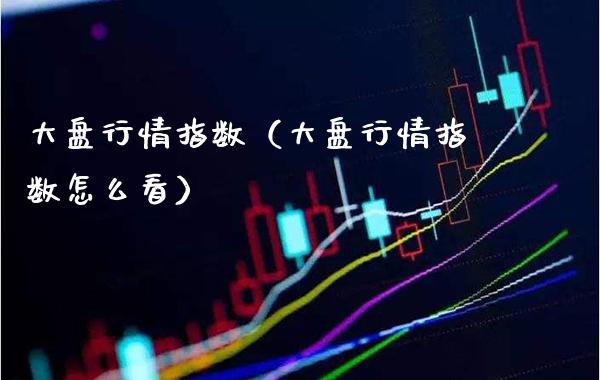 大盘行情指数（大盘行情指数怎么看）_https://www.xmqjcw.com_期货行情_第1张