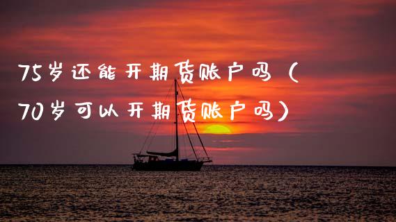 75岁还能开期货账户吗（70岁可以开期货账户吗）_https://www.xmqjcw.com_期货直播室_第1张