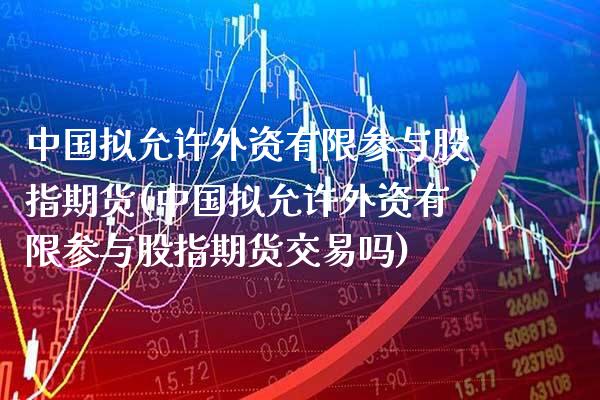 中国拟允许外资有限参与股指期货(中国拟允许外资有限参与股指期货交易吗)_https://www.xmqjcw.com_期货开户_第1张