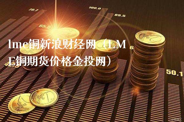lme铜新浪财经网（LME铜期货价格金投网）_https://www.xmqjcw.com_期货直播室_第1张