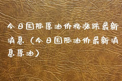今日国际原油价格涨跌最新消息（今日国际油价最新消息原油）_https://www.xmqjcw.com_期货直播室_第1张